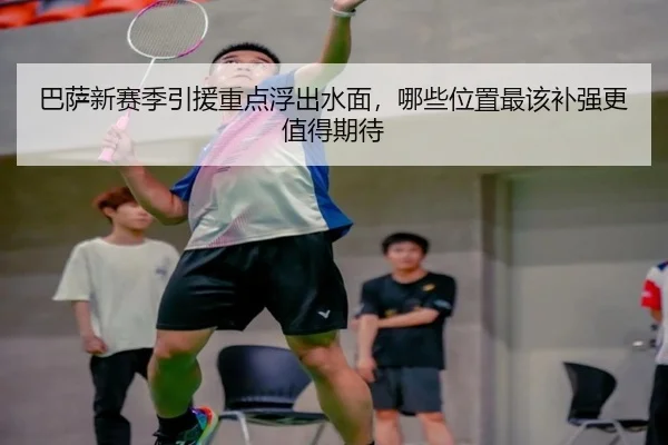 巴萨新赛季引援重点浮出水面，哪些位置最该补强更值得期待